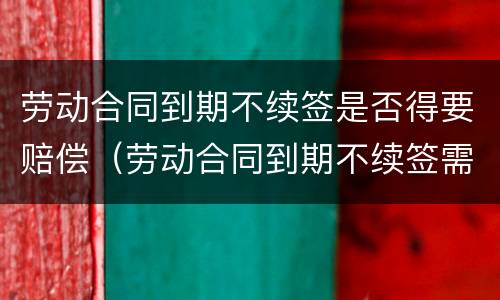 劳动合同到期不续签是否得要赔偿（劳动合同到期不续签需要赔偿吗?）