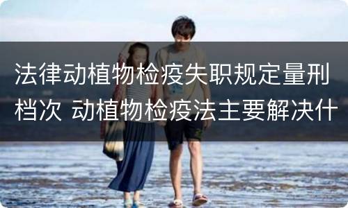 法律动植物检疫失职规定量刑档次 动植物检疫法主要解决什么问题?