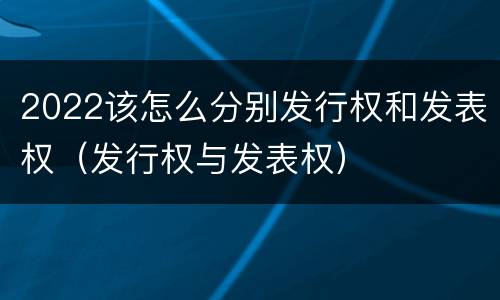 2022该怎么分别发行权和发表权（发行权与发表权）