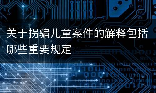 关于拐骗儿童案件的解释包括哪些重要规定