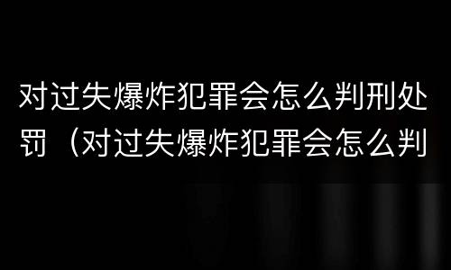 对过失爆炸犯罪会怎么判刑处罚（对过失爆炸犯罪会怎么判刑处罚吗）