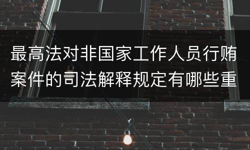 最高法对非国家工作人员行贿案件的司法解释规定有哪些重要内容