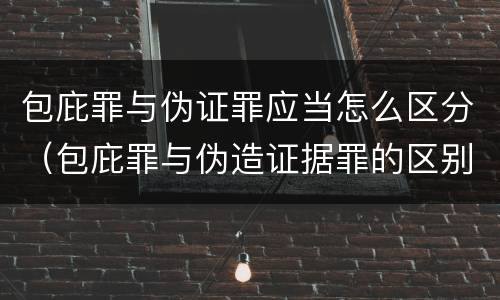 包庇罪与伪证罪应当怎么区分（包庇罪与伪造证据罪的区别）