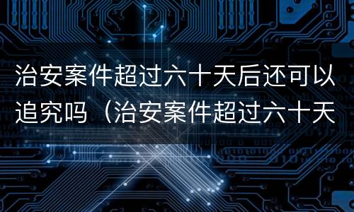 治安案件超过六十天后还可以追究吗（治安案件超过六十天后还可以追究吗）