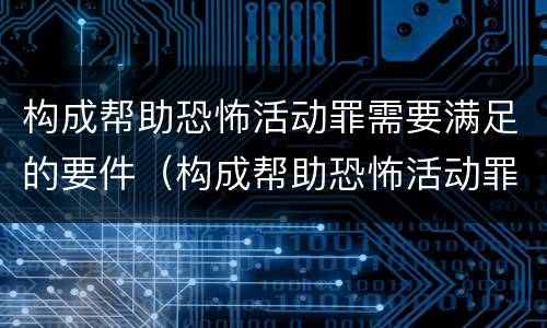 构成帮助恐怖活动罪需要满足的要件（构成帮助恐怖活动罪需要满足的要件是）