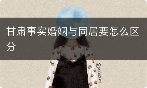 甘肃事实婚姻与同居要怎么区分