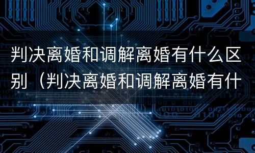 判决离婚和调解离婚有什么区别（判决离婚和调解离婚有什么区别呢）