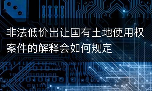 非法低价出让国有土地使用权案件的解释会如何规定
