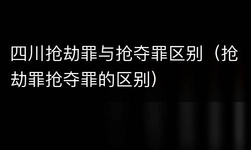 四川抢劫罪与抢夺罪区别（抢劫罪抢夺罪的区别）