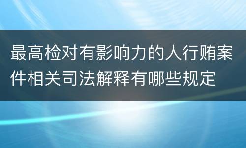 最高检对有影响力的人行贿案件相关司法解释有哪些规定