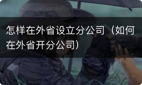 怎样在外省设立分公司（如何在外省开分公司）