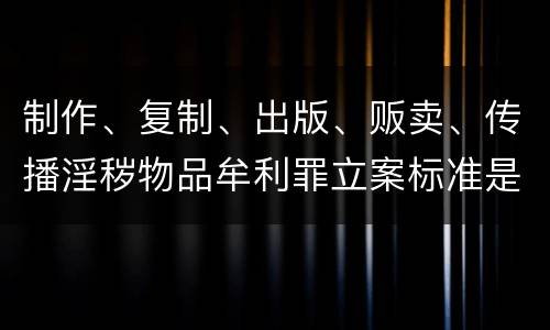 制作、复制、出版、贩卖、传播淫秽物品牟利罪立案标准是什么
