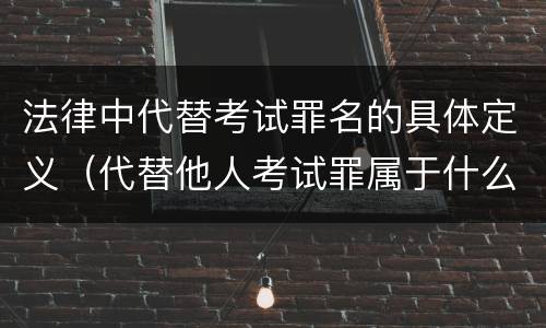 法律中代替考试罪名的具体定义（代替他人考试罪属于什么类犯罪）