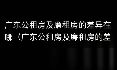 广东公租房及廉租房的差异在哪（广东公租房及廉租房的差异在哪查询）
