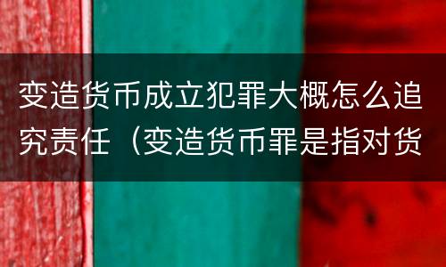 变造货币成立犯罪大概怎么追究责任（变造货币罪是指对货币采用什么方法）