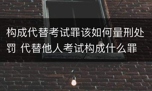 构成代替考试罪该如何量刑处罚 代替他人考试构成什么罪