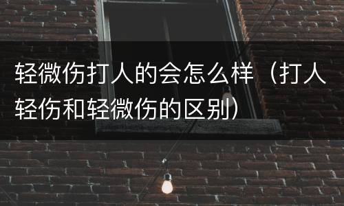 轻微伤打人的会怎么样（打人轻伤和轻微伤的区别）