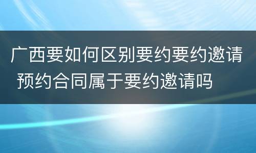 广西要如何区别要约要约邀请 预约合同属于要约邀请吗