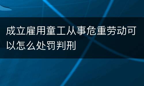 成立雇用童工从事危重劳动可以怎么处罚判刑