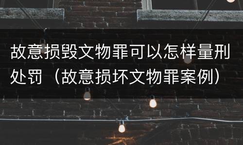 故意损毁文物罪可以怎样量刑处罚（故意损坏文物罪案例）