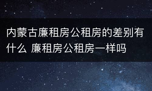 内蒙古廉租房公租房的差别有什么 廉租房公租房一样吗
