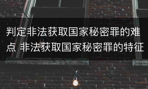 判定非法获取国家秘密罪的难点 非法获取国家秘密罪的特征有哪些?