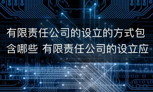 有限责任公司的设立的方式包含哪些 有限责任公司的设立应采取什么主义