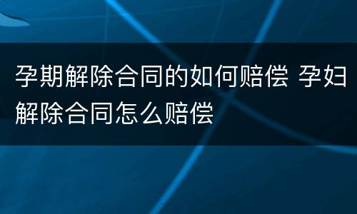 孕期解除合同的如何赔偿 孕妇解除合同怎么赔偿
