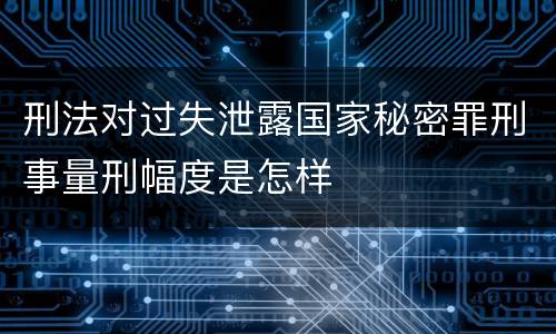 刑法对过失泄露国家秘密罪刑事量刑幅度是怎样