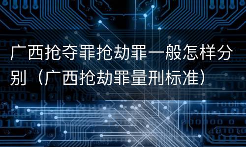 广西抢夺罪抢劫罪一般怎样分别（广西抢劫罪量刑标准）