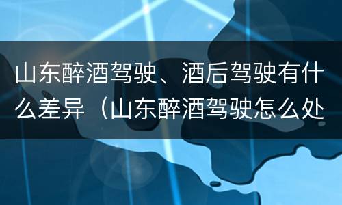 山东醉酒驾驶、酒后驾驶有什么差异（山东醉酒驾驶怎么处罚）
