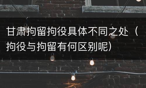 甘肃拘留拘役具体不同之处（拘役与拘留有何区别呢）
