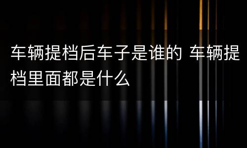 车辆提档后车子是谁的 车辆提档里面都是什么