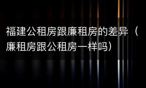 福建公租房跟廉租房的差异（廉租房跟公租房一样吗）
