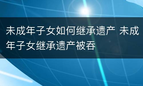 未成年子女如何继承遗产 未成年子女继承遗产被吞