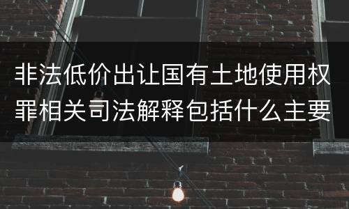非法低价出让国有土地使用权罪相关司法解释包括什么主要内容