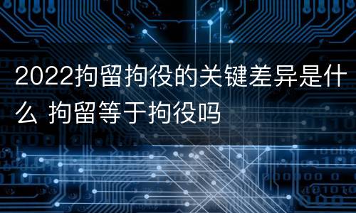 2022拘留拘役的关键差异是什么 拘留等于拘役吗