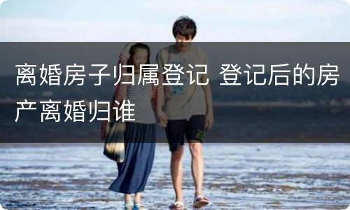 离婚房子归属登记 登记后的房产离婚归谁