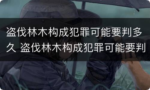 盗伐林木构成犯罪可能要判多久 盗伐林木构成犯罪可能要判多久呢
