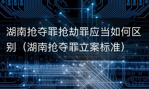 湖南抢夺罪抢劫罪应当如何区别（湖南抢夺罪立案标准）