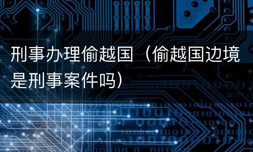 刑事办理偷越国（偷越国边境是刑事案件吗）