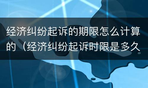 经济纠纷起诉的期限怎么计算的（经济纠纷起诉时限是多久）