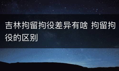 吉林拘留拘役差异有啥 拘留拘役的区别