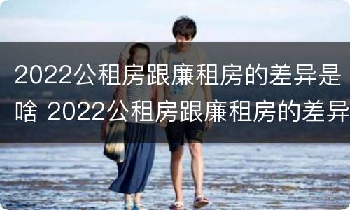 2022公租房跟廉租房的差异是啥 2022公租房跟廉租房的差异是啥呢