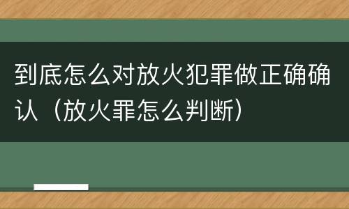 到底怎么对放火犯罪做正确确认（放火罪怎么判断）
