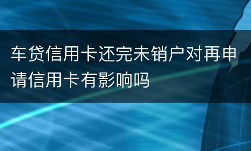 车贷信用卡还完未销户对再申请信用卡有影响吗