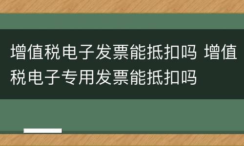 增值税电子发票能抵扣吗 增值税电子专用发票能抵扣吗
