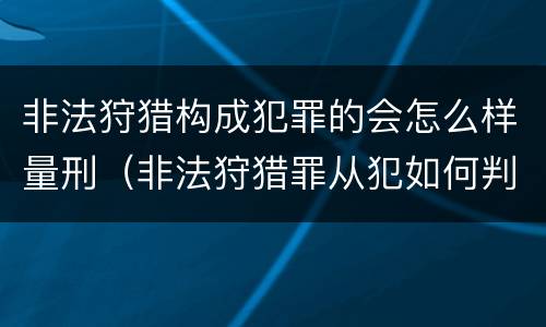 非法狩猎构成犯罪的会怎么样量刑（非法狩猎罪从犯如何判刑）