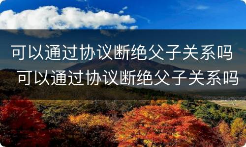 可以通过协议断绝父子关系吗 可以通过协议断绝父子关系吗法律