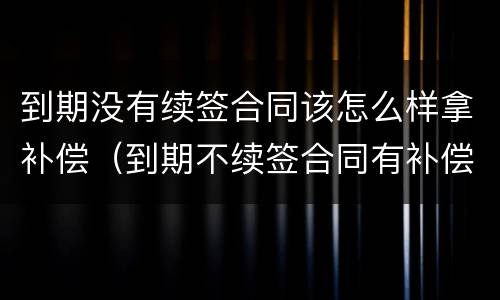 到期没有续签合同该怎么样拿补偿（到期不续签合同有补偿吗）